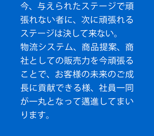 今、与えられたステージで頑張れない者に、次に頑張れるステージは決して来ない。 物流システム、商品提案、商社としての販売力を今頑張ることで、お客様の未来のご成長に貢献できる様、社員一同が一丸となって邁進してまいります。